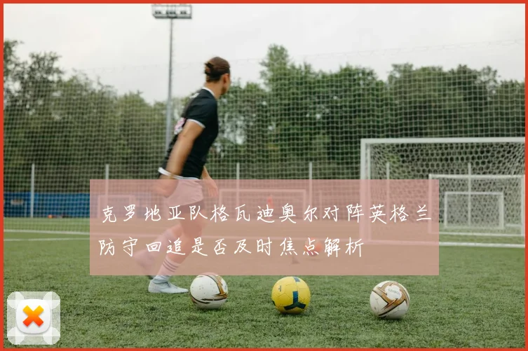 克罗地亚队格瓦迪奥尔对阵英格兰防守回追是否及时焦点解析