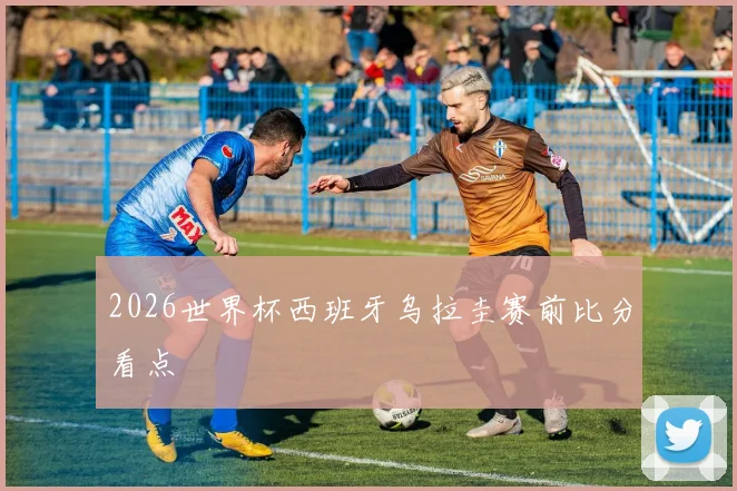 2026世界杯西班牙乌拉圭赛前比分看点