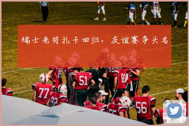 瑞士老将扎卡回归，友谊赛争头名
