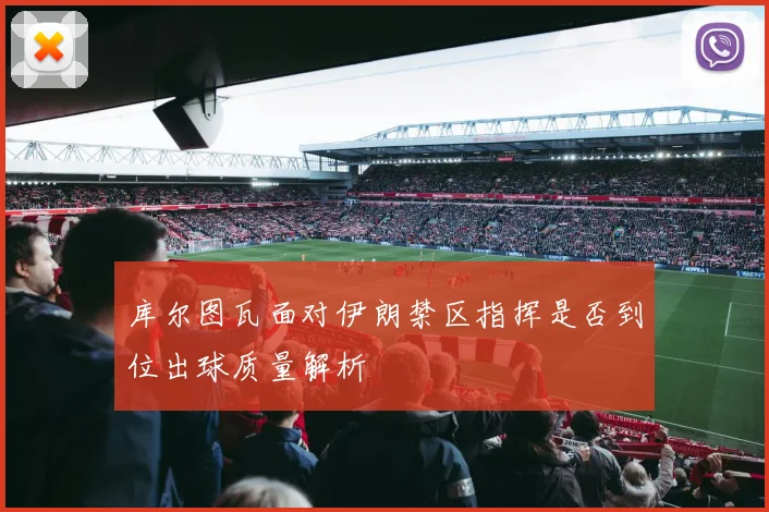 库尔图瓦面对伊朗禁区指挥是否到位出球质量解析