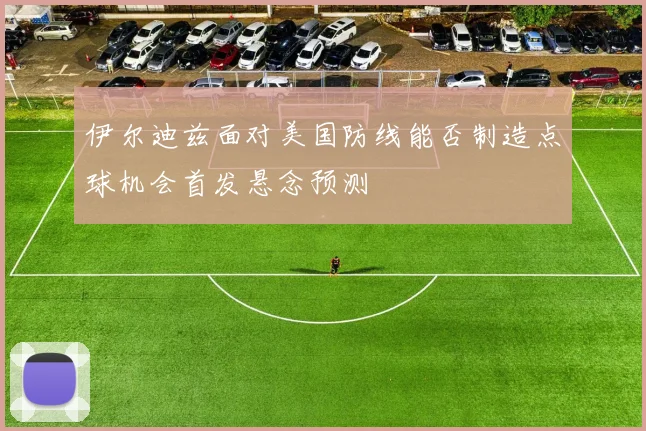 伊尔迪兹面对美国防线能否制造点球机会首发悬念预测