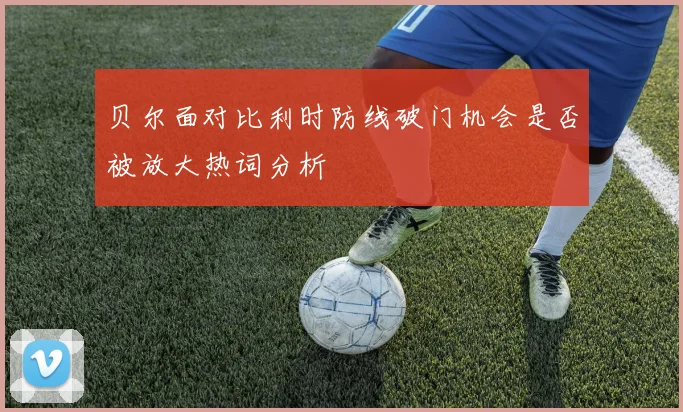 贝尔面对比利时防线破门机会是否被放大热词分析