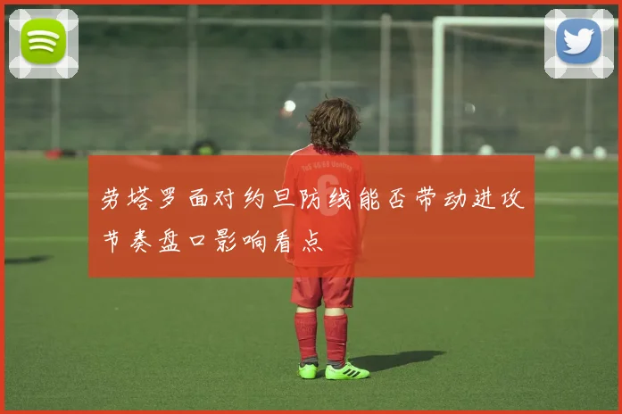 劳塔罗面对约旦防线能否带动进攻节奏盘口影响看点