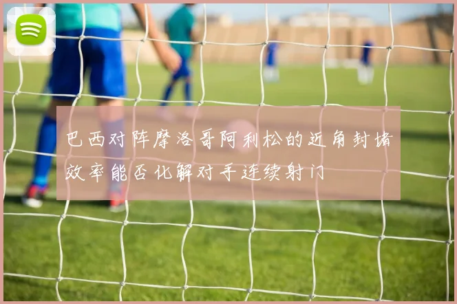 巴西对阵摩洛哥阿利松的近角封堵效率能否化解对手连续射门
