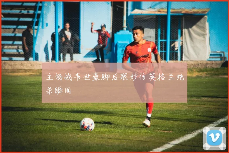 主场战韦世豪脚后跟妙传英格兰绝杀瞬间