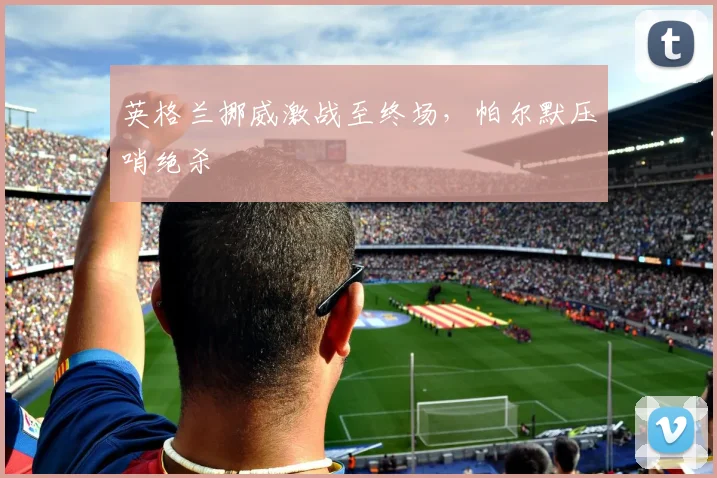 英格兰挪威激战至终场，帕尔默压哨绝杀