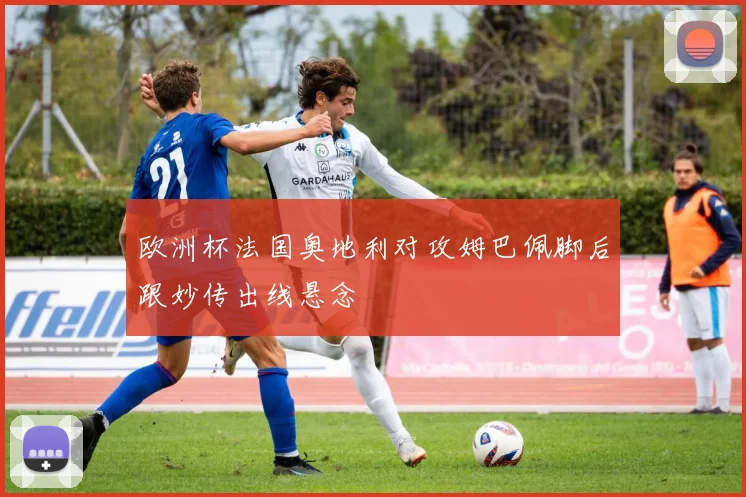 欧洲杯法国奥地利对攻姆巴佩脚后跟妙传出线悬念