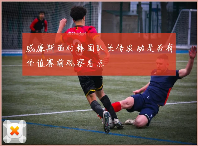 威廉斯面对韩国队长传发动是否有价值赛前观察看点
