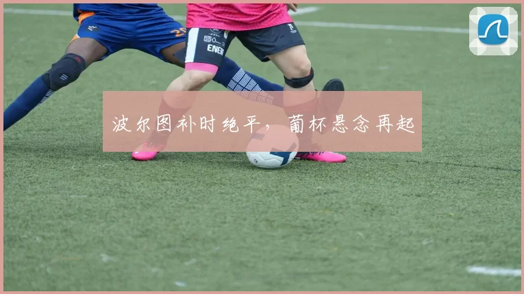 波尔图补时绝平，葡杯悬念再起