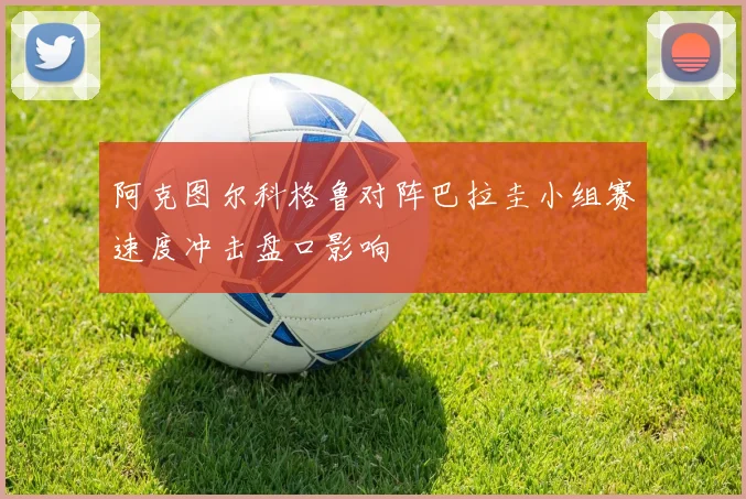 阿克图尔科格鲁对阵巴拉圭小组赛速度冲击盘口影响