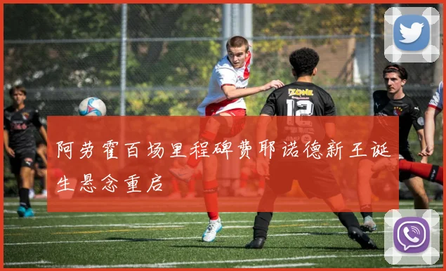 阿劳霍百场里程碑费耶诺德新王诞生悬念重启