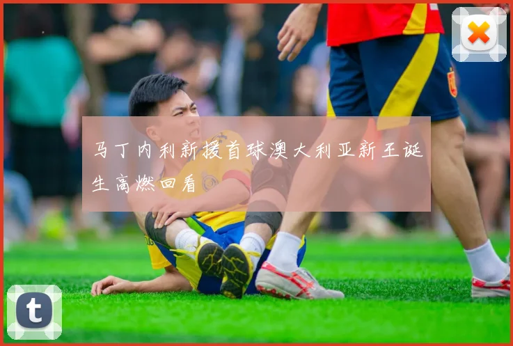 马丁内利新援首球澳大利亚新王诞生高燃回看