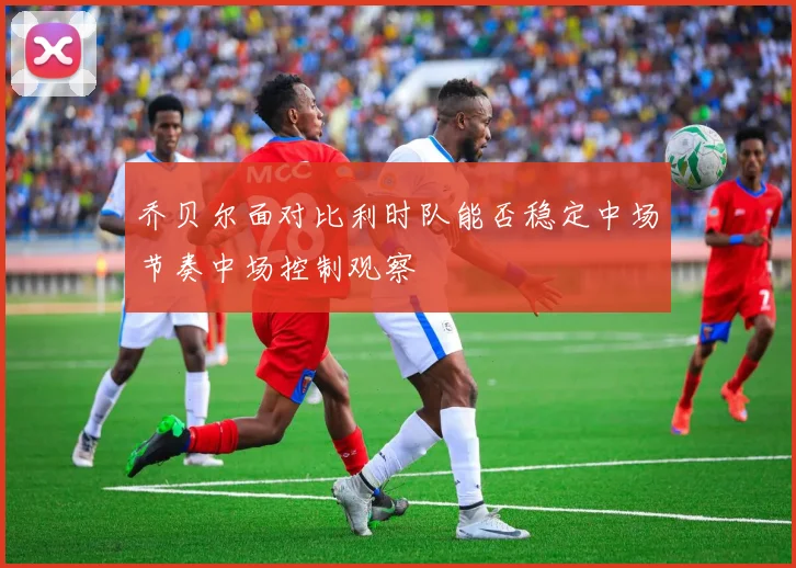 乔贝尔面对比利时队能否稳定中场节奏中场控制观察