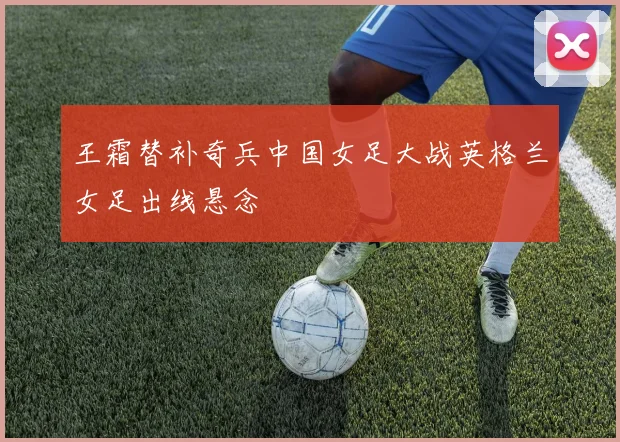 王霜替补奇兵中国女足大战英格兰女足出线悬念