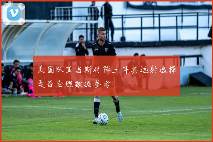 美国队亚当斯对阵土耳其远射选择是否合理数据参考