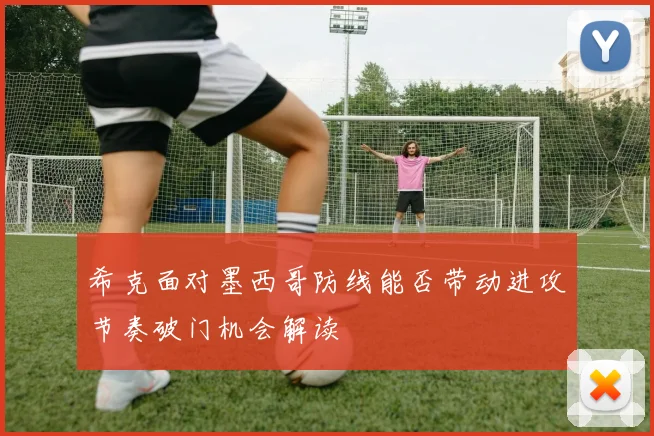 希克面对墨西哥防线能否带动进攻节奏破门机会解读