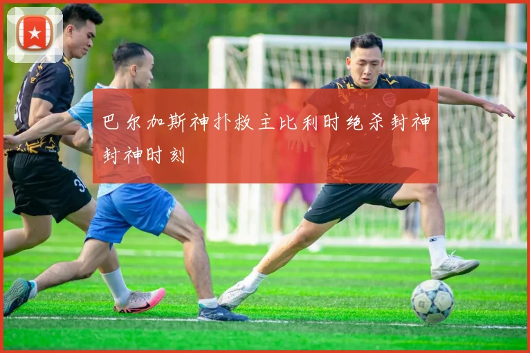 巴尔加斯神扑救主比利时绝杀封神封神时刻