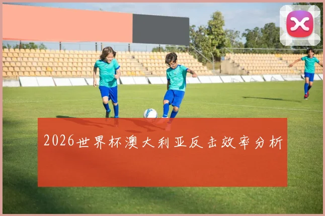 2026世界杯澳大利亚反击效率分析