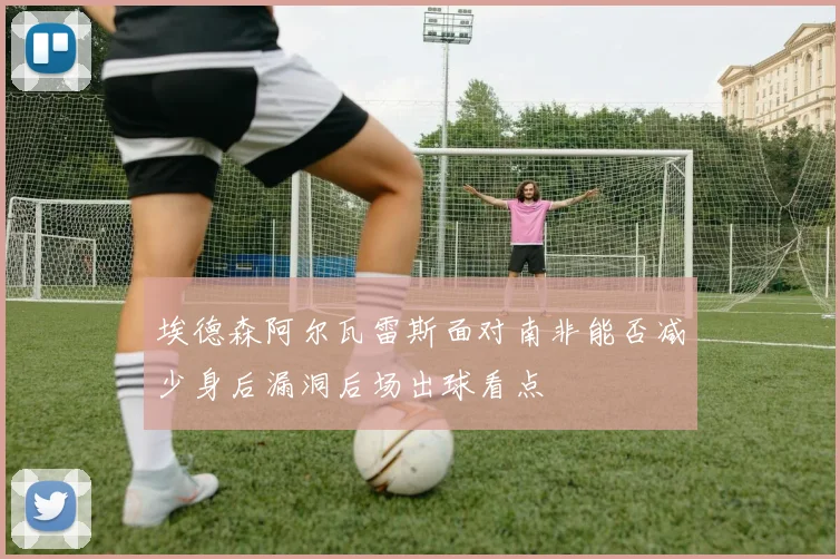 埃德森阿尔瓦雷斯面对南非能否减少身后漏洞后场出球看点