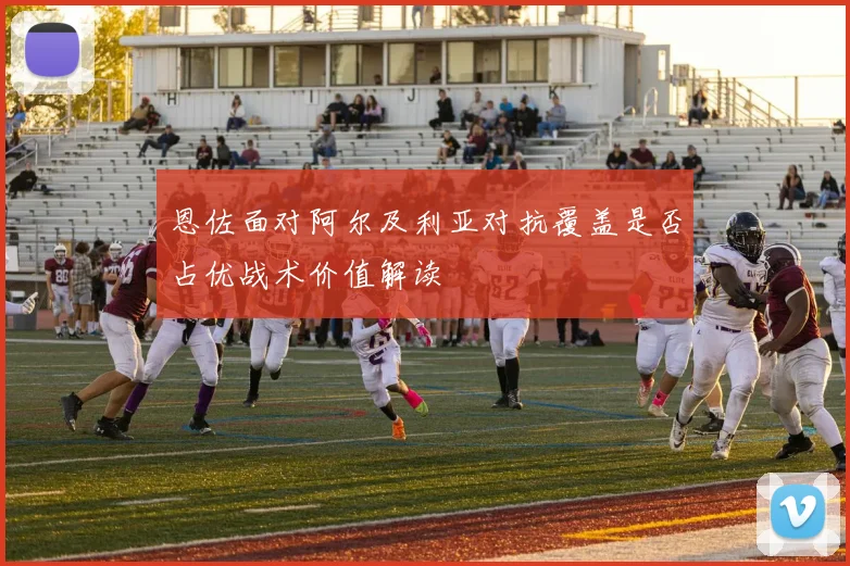 恩佐面对阿尔及利亚对抗覆盖是否占优战术价值解读