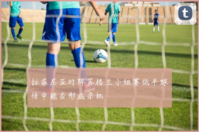 拉菲尼亚对阵苏格兰小组赛低平球传中能否形成杀机