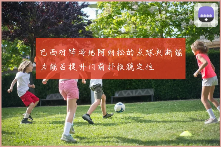 巴西对阵海地阿利松的点球判断能力能否提升门前扑救稳定性