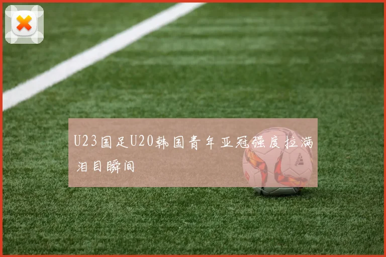 U23国足U20韩国青年亚冠强度拉满泪目瞬间