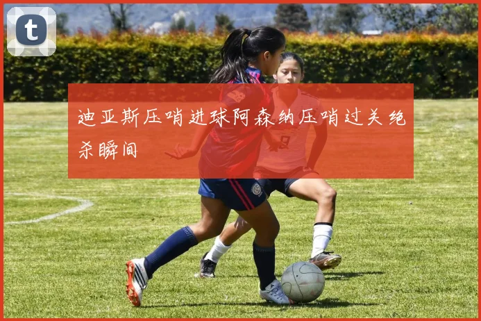 迪亚斯压哨进球阿森纳压哨过关绝杀瞬间
