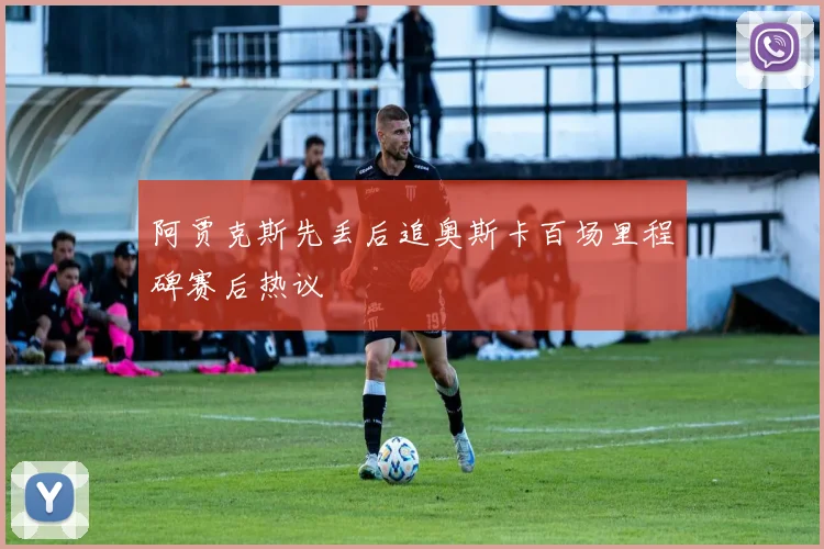 阿贾克斯先丢后追奥斯卡百场里程碑赛后热议