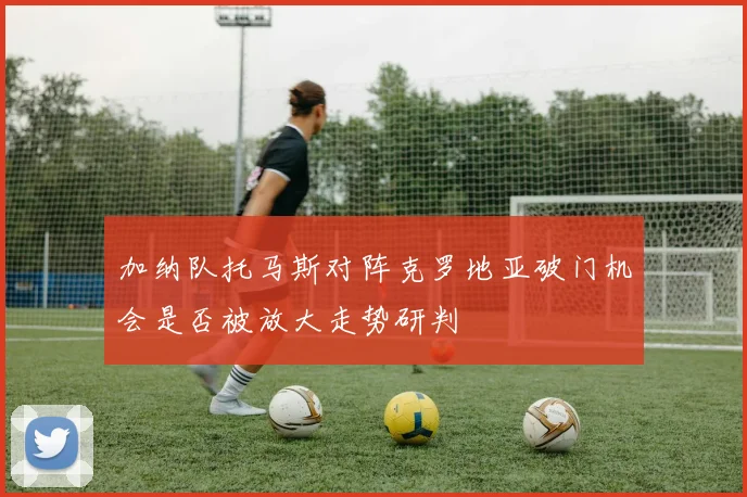 加纳队托马斯对阵克罗地亚破门机会是否被放大走势研判