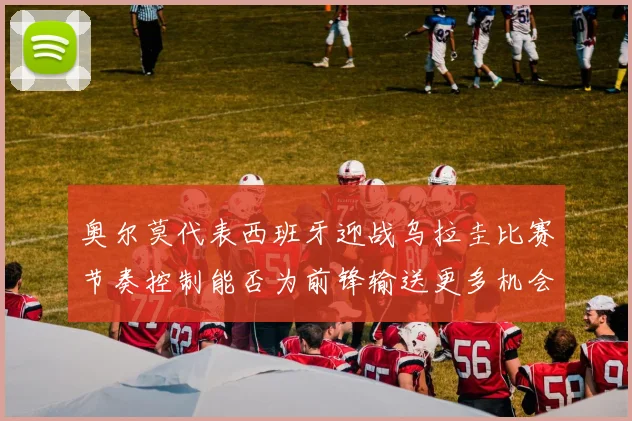 奥尔莫代表西班牙迎战乌拉圭比赛节奏控制能否为前锋输送更多机会