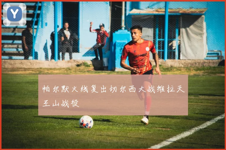 帕尔默火线复出切尔西大战维拉天王山战役
