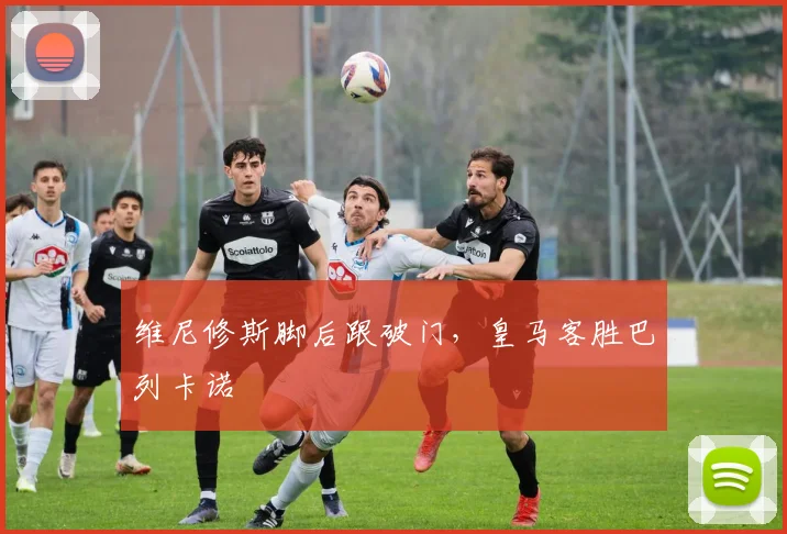 维尼修斯脚后跟破门，皇马客胜巴列卡诺