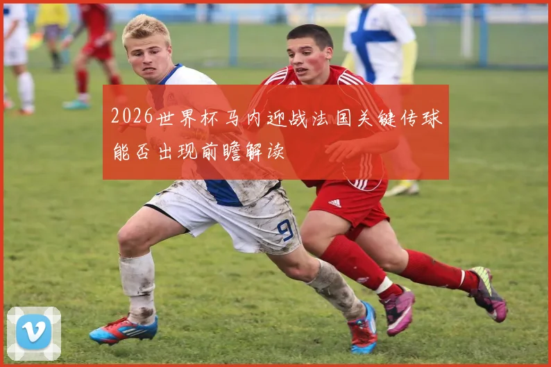 2026世界杯马内迎战法国关键传球能否出现前瞻解读