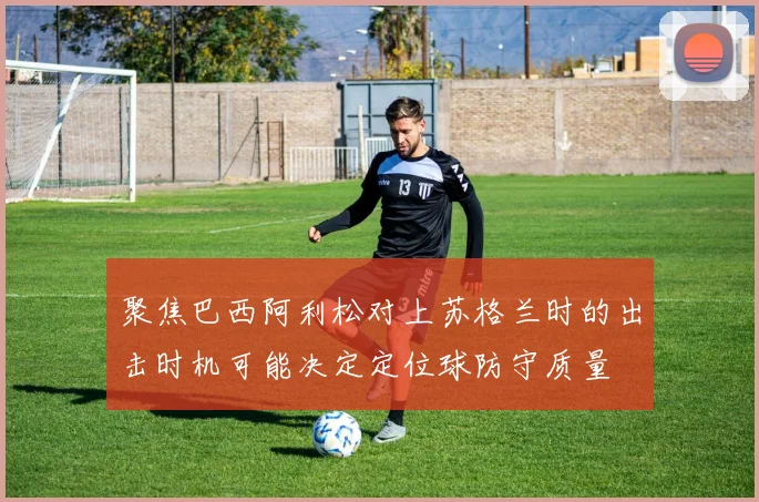 聚焦巴西阿利松对上苏格兰时的出击时机可能决定定位球防守质量