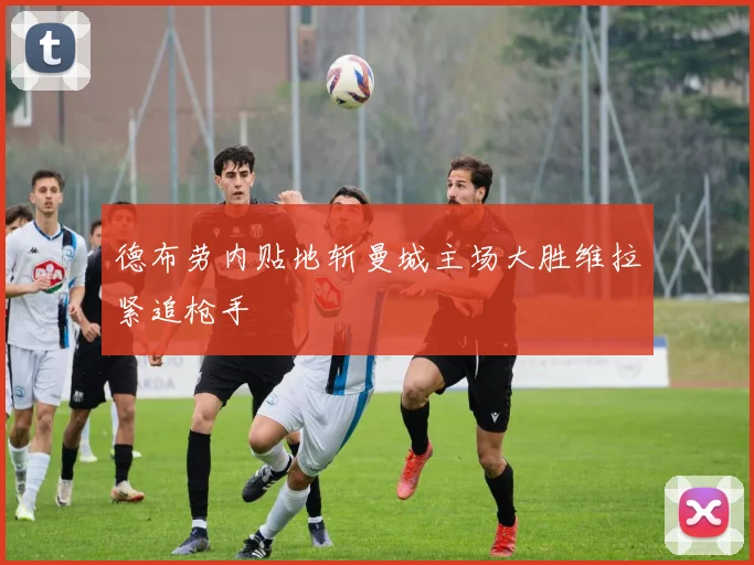 德布劳内贴地斩曼城主场大胜维拉紧追枪手
