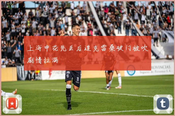 上海申花先丢后追克雷桑破门被吹剧情拉满