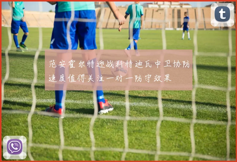 范安霍尔特迎战科特迪瓦中卫协防速度值得关注一对一防守效果