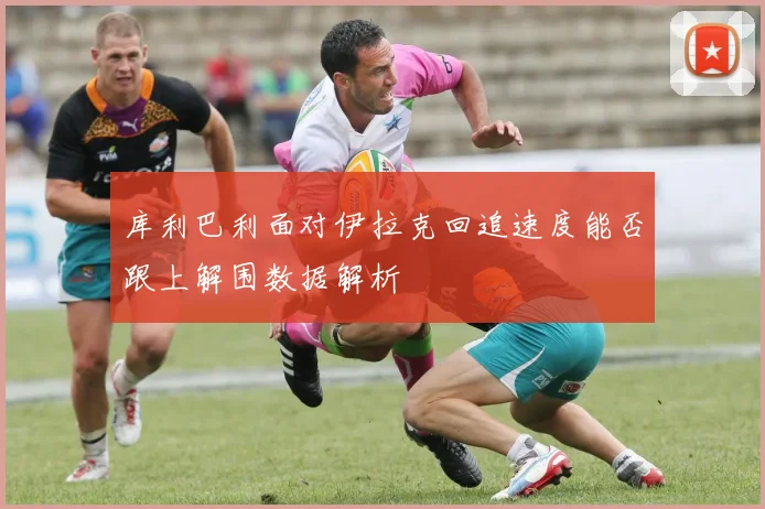 库利巴利面对伊拉克回追速度能否跟上解围数据解析