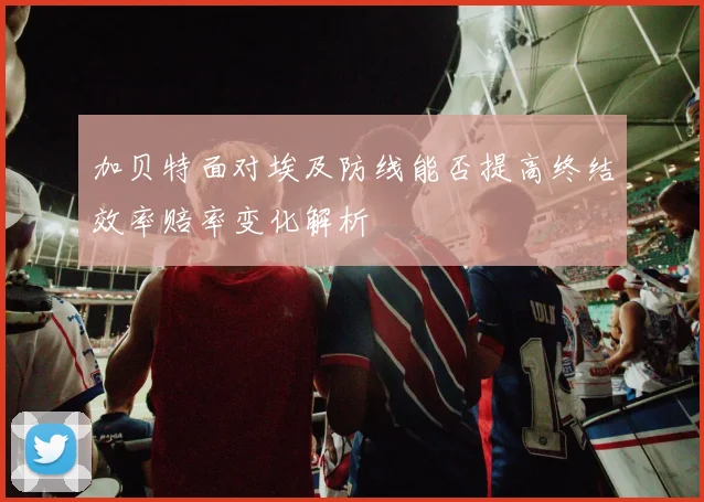 加贝特面对埃及防线能否提高终结效率赔率变化解析