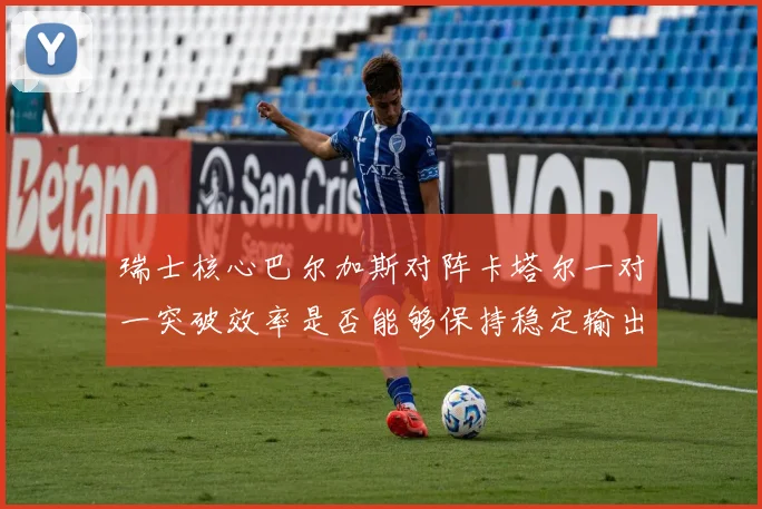瑞士核心巴尔加斯对阵卡塔尔一对一突破效率是否能够保持稳定输出