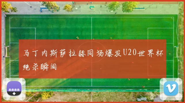 马丁内斯萨拉赫同场爆发U20世界杯绝杀瞬间