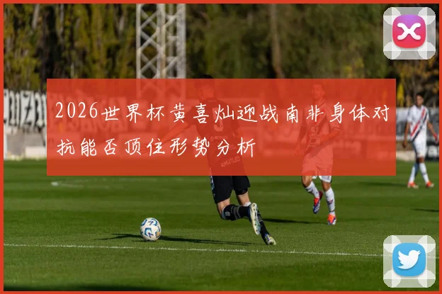 2026世界杯黄喜灿迎战南非身体对抗能否顶住形势分析