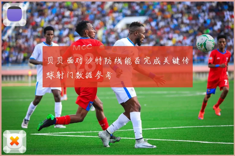 贝贝面对沙特防线能否完成关键传球射门数据参考