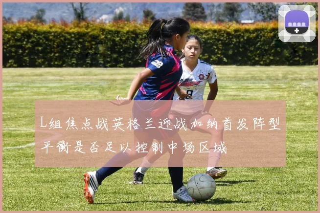 L组焦点战英格兰迎战加纳首发阵型平衡是否足以控制中场区域