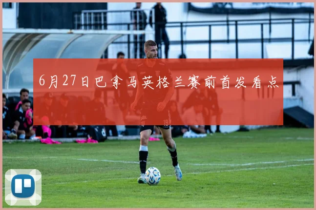 6月27日巴拿马英格兰赛前首发看点