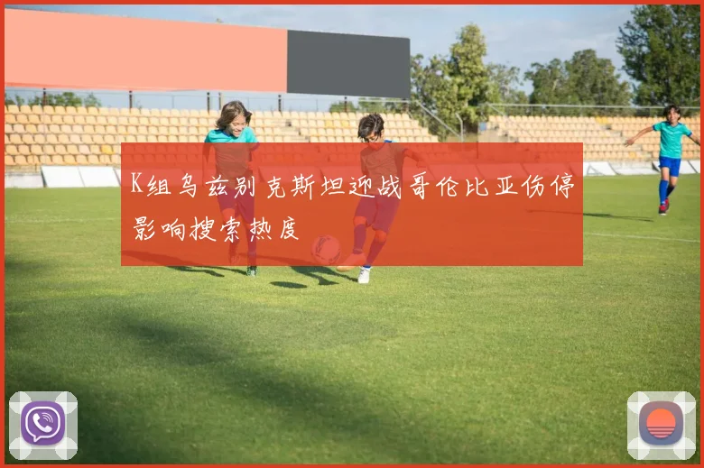 K组乌兹别克斯坦迎战哥伦比亚伤停影响搜索热度
