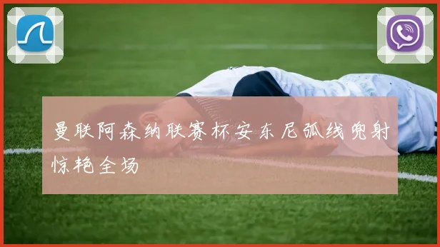 曼联阿森纳联赛杯安东尼弧线兜射惊艳全场