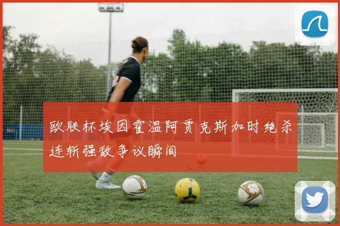 欧联杯埃因霍温阿贾克斯加时绝杀连斩强敌争议瞬间