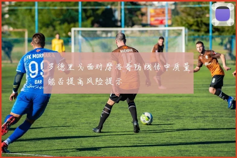 罗德里戈面对摩洛哥防线传中质量能否提高风险提示